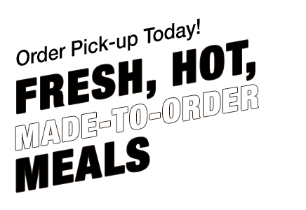 Order Pick-up Today! Fresh, Hot Made-to- Order Meals